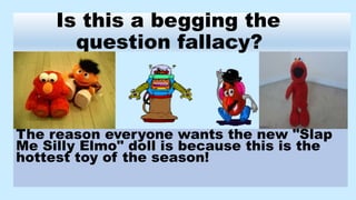 Is this a begging the
question fallacy?
The reason everyone wants the new "Slap
Me Silly Elmo" doll is because this is the
hottest toy of the season!
 