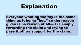 Explanation
Everyone wanting the toy is the same
thing as it being "hot," so the reason
given is no reason at all—it is simply
rewording the claim and trying to
pass it off as support for the claim.
 