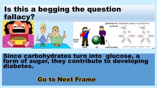 Is this a begging the question
fallacy?
Since carbohydrates turn into glucose, a
form of sugar, they contribute to developing
diabetes.
Go to Next Frame
 