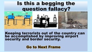 Keeping terrorists out of the country can
be accomplished by improving airport
security and border security.
Go to Next Frame
Is this a begging the
question fallacy?
 