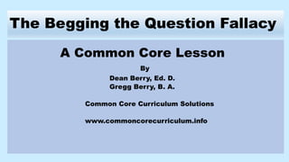 The Begging the Question Fallacy
A Common Core Lesson
By
Dean Berry, Ed. D.
Gregg Berry, B. A.
Common Core Curriculum Solutions
www.commoncorecurriculum.info
 