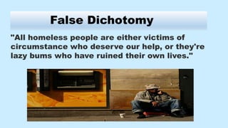 False Dichotomy
"All homeless people are either victims of
circumstance who deserve our help, or they're
lazy bums who have ruined their own lives."
 