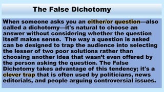 The False Dichotomy
When someone asks you an either/or question—also
called a dichotomy—it's natural to choose an
answer without considering whether the question
itself makes sense. The way a question is asked
can be designed to trap the audience into selecting
the lesser of two poor solutions rather than
choosing another idea that wasn’t even offered by
the person asking the question. The False
Dichotomy takes advantage of this tendency; it's a
clever trap that is often used by politicians, news
editorials, and people arguing controversial issues.
 