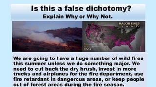 Is this a false dichotomy?
Explain Why or Why Not.
We are going to have a huge number of wild fires
this summer unless we do something major. We
need to cut back the dry brush, invest in more
trucks and airplanes for the fire department, use
fire retardant in dangerous areas, or keep people
out of forest areas during the fire season.
 