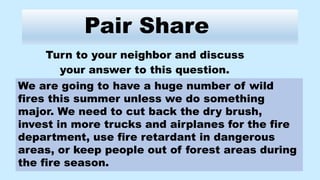 Pair Share
Turn to your neighbor and discuss
your answer to this question.
We are going to have a huge number of wild
fires this summer unless we do something
major. We need to cut back the dry brush,
invest in more trucks and airplanes for the fire
department, use fire retardant in dangerous
areas, or keep people out of forest areas during
the fire season.
 