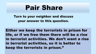 Pair Share
Turn to your neighbor and discuss
your answer to this question.
Either we keep the terrorists in prison for
life, or if we free them there will be a rise
in terrorist activities. We don’t want a rise
in terrorist activities, so it is better to
keep the terrorists in prison.”
 