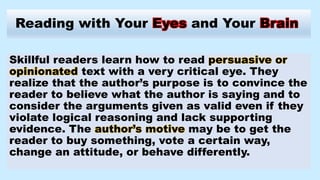 Reading with Your Eyes and Your Brain
Skillful readers learn how to read persuasive or
opinionated text with a very critical eye. They
realize that the author’s purpose is to convince the
reader to believe what the author is saying and to
consider the arguments given as valid even if they
violate logical reasoning and lack supporting
evidence. The author’s motive may be to get the
reader to buy something, vote a certain way,
change an attitude, or behave differently.
 