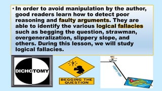 • In order to avoid manipulation by the author,
good readers learn how to detect poor
reasoning and faulty arguments. They are
able to identify the various logical fallacies
such as begging the question, strawman,
overgeneralization, slippery slope, and
others. During this lesson, we will study
logical fallacies.
 