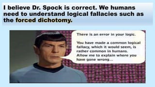 I believe Dr. Spock is correct. We humans
need to understand logical fallacies such as
the forced dichotomy.
 