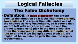 Logical Fallacies
The False Dichotomy
•Definition: In false dichotomy, the arguer
sets up the situation so it looks like there are only
two choices. The arguer then eliminates one of
the choices as very unworkable, so it seems that
we are left with only one option: the one the
arguer wanted us to pick in the first place. But
often there are really many different options, not
just two—and if we thought about them all, we
might not be so quick to pick the one the arguer
recommends.
 