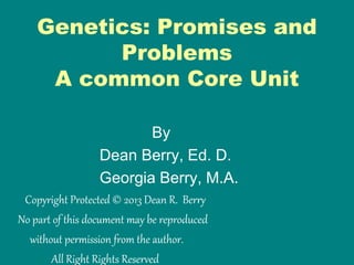 Genetics: Promises and
Problems
A common Core Unit
By
Dean Berry, Ed. D.
Georgia Berry, M.A.
Copyright Protected © 2013 Dean R. Berry
No part of this document may be reproduced
without permission from the author.
All Right Rights Reserved
 