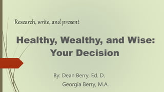 Research, write, and present
Healthy, Wealthy, and Wise:
Your Decision
By: Dean Berry, Ed. D.
Georgia Berry, M.A.
 