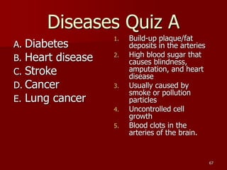 67
Diseases Quiz A
1. Build-up plaque/fat
deposits in the arteries
2. High blood sugar that
causes blindness,
amputation, ...