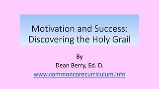 Motivation and Success:
Discovering the Holy Grail
By
Dean Berry, Ed. D.
www.commoncorecurriculum.info
 