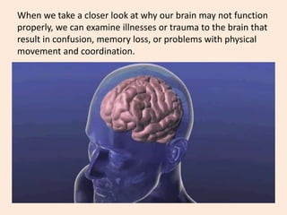 When we take a closer look at why our brain may not function
properly, we can examine illnesses or trauma to the brain that
result in confusion, memory loss, or problems with physical
movement and coordination.
 