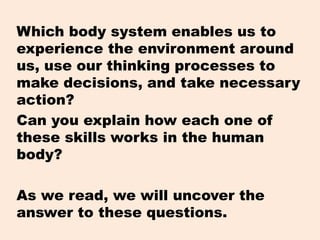 Which body system enables us to
experience the environment around
us, use our thinking processes to
make decisions, and take necessary
action?
Can you explain how each one of
these skills works in the human
body?
As we read, we will uncover the
answer to these questions.
 