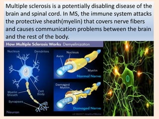 Multiple sclerosis is a potentially disabling disease of the
brain and spinal cord. In MS, the immune system attacks
the protective sheath(myelin) that covers nerve fibers
and causes communication problems between the brain
and the rest of the body.
 