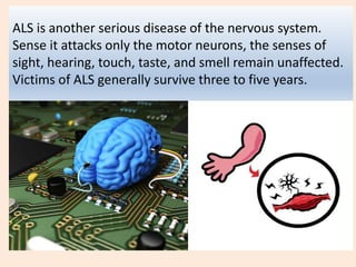 ALS is another serious disease of the nervous system.
Sense it attacks only the motor neurons, the senses of
sight, hearing, touch, taste, and smell remain unaffected.
Victims of ALS generally survive three to five years.
 