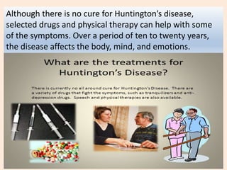 Although there is no cure for Huntington’s disease,
selected drugs and physical therapy can help with some
of the symptoms. Over a period of ten to twenty years,
the disease affects the body, mind, and emotions.
 