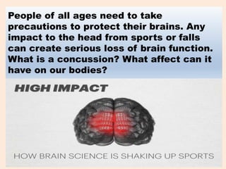 People of all ages need to take
precautions to protect their brains. Any
impact to the head from sports or falls
can create serious loss of brain function.
What is a concussion? What affect can it
have on our bodies?
 