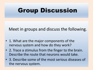 Group Discussion
Meet in groups and discuss the following.
• 1. What are the major components of the
nervous system and how do they work?
• 2. Trace a stimulus from the finger to the brain.
Describe the route that neurons would take.
• 3. Describe some of the most serious diseases of
the nervous system.
 