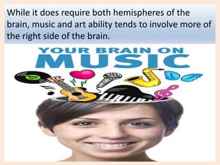 While it does require both hemispheres of the
brain, music and art ability tends to involve more of
the right side of the brain.
 