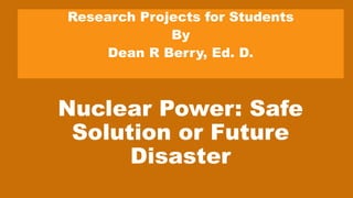 Nuclear Power: Safe
Solution or Future
Disaster
Research Projects for Students
By
Dean R Berry, Ed. D.
 