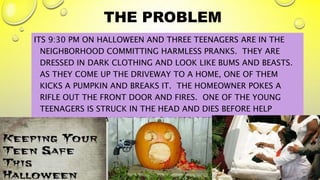 THE PROBLEM
ITS 9:30 PM ON HALLOWEEN AND THREE TEENAGERS ARE IN THE
NEIGHBORHOOD COMMITTING HARMLESS PRANKS. THEY ARE
DRESSED IN DARK CLOTHING AND LOOK LIKE BUMS AND BEASTS.
AS THEY COME UP THE DRIVEWAY TO A HOME, ONE OF THEM
KICKS A PUMPKIN AND BREAKS IT. THE HOMEOWNER POKES A
RIFLE OUT THE FRONT DOOR AND FIRES. ONE OF THE YOUNG
TEENAGERS IS STRUCK IN THE HEAD AND DIES BEFORE HELP
ARRIVES. THE MAN WITH THE GUN FEELS TERRIBLE BUT IT’S TOO
LATE.
2
 