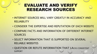 EVALUATE AND VERIFY
RESEARCH SOURCES
• INTERNET SOURCES WILL VARY GREATLY IN ACCURACY AND
RELIABILITY
• CONSIDER THE EXPERTISE AND REPUTATION OF EACH WEBSITE
• COMPARE FACTS AND INFORMATION OF DIFFERENT INTERNET
SOURCES
• SELECT INFORMATION THAT IS SUPPORTED ON SEVERAL
RELIABLE WEBSITES
• QUESTION OR REFUTE INFORMATION THAT LACKS CONSISTENT
SUPPORT
 
