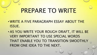 PREPARE TO WRITE
• WRITE A FIVE PARAGRAPH ESSAY ABOUT THE
ISSUE.
• AS YOU WRITE YOUR ROUGH DRAFT, IT WILL BE
VERY IMPORTANT TO USE SPECIAL WORDS
THAT ENABLE YOU TO TRANSITION SMOOTHLY
FROM ONE IDEA TO THE NEXT.
38
 