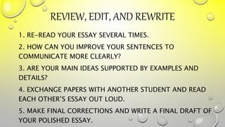 REVIEW, EDIT, AND REWRITE
1. RE-READ YOUR ESSAY SEVERAL TIMES.
2. HOW CAN YOU IMPROVE YOUR SENTENCES TO
COMMUNICATE MORE CLEARLY?
3. ARE YOUR MAIN IDEAS SUPPORTED BY EXAMPLES AND
DETAILS?
4. EXCHANGE PAPERS WITH ANOTHER STUDENT AND READ
EACH OTHER’S ESSAY OUT LOUD.
5. MAKE FINAL CORRECTIONS AND WRITE A FINAL DRAFT OF
YOUR POLISHED ESSAY.
41
 