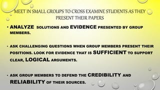 MEET IN SMALL GROUPS TO CROSS EXAMINE STUDENTS AS THEY
PRESENT THEIR PAPERS
• ANALYZE SOLUTIONS AND EVIDENCE PRESENTED BY GROUP
MEMBERS.
• ASK CHALLENGING QUESTIONS WHEN GROUP MEMBERS PRESENT THEIR
POSITIONS. LOOK FOR EVIDENCE THAT IS SUFFICIENT TO SUPPORT
CLEAR, LOGICAL ARGUMENTS.
• ASK GROUP MEMBERS TO DEFEND THE CREDIBILITY AND
RELIABILITY OF THEIR SOURCES.
 