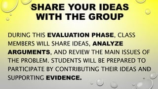 SHARE YOUR IDEAS
WITH THE GROUP
DURING THIS EVALUATION PHASE, CLASS
MEMBERS WILL SHARE IDEAS, ANALYZE
ARGUMENTS, AND REVIEW THE MAIN ISSUES OF
THE PROBLEM. STUDENTS WILL BE PREPARED TO
PARTICIPATE BY CONTRIBUTING THEIR IDEAS AND
SUPPORTING EVIDENCE. 45
 