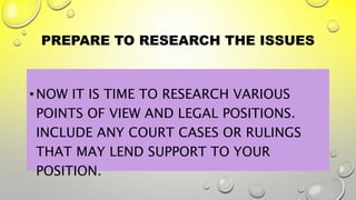 PREPARE TO RESEARCH THE ISSUES
•NOW IT IS TIME TO RESEARCH VARIOUS
POINTS OF VIEW AND LEGAL POSITIONS.
INCLUDE ANY COURT CASES OR RULINGS
THAT MAY LEND SUPPORT TO YOUR
POSITION.
 