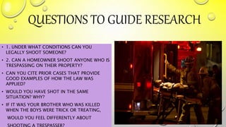 QUESTIONS TO GUIDE RESEARCH
• 1. UNDER WHAT CONDITIONS CAN YOU
LEGALLY SHOOT SOMEONE?
• 2. CAN A HOMEOWNER SHOOT ANYONE WHO IS
TRESPASSING ON THEIR PROPERTY?
• CAN YOU CITE PRIOR CASES THAT PROVIDE
GOOD EXAMPLES OF HOW THE LAW WAS
APPLIED?
• WOULD YOU HAVE SHOT IN THE SAME
SITUATION? WHY?
• IF IT WAS YOUR BROTHER WHO WAS KILLED
WHEN THE BOYS WERE TRICK OR TREATING,
WOULD YOU FEEL DIFFERENTLY ABOUT
SHOOTING A TRESPASSER?
 