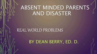 ABSENT MINDED PARENTS
AND DISASTER
REAL WORLD PROBLEMS
BY DEAN BERRY, ED. D. 1
 