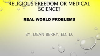 RELIGIOUS FREEDOM OR MEDICAL
SCIENCE?
REAL WORLD PROBLEMS
BY: DEAN BERRY, ED. D.
1
 