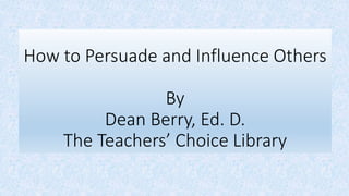 How to Persuade and Influence Others
By
Dean Berry, Ed. D.
The Teachers’ Choice Library
 