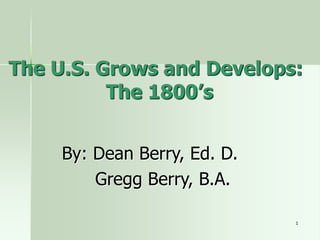 1
The U.S. Grows and Develops:
The 1800’s
By: Dean Berry, Ed. D.
Gregg Berry, B.A.
 