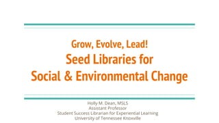 Grow, Evolve, Lead!
Seed Libraries for
Social & Environmental Change
Holly M. Dean, MSLS
Assistant Professor
Student Success Librarian for Experiential Learning
University of Tennessee Knoxville
 