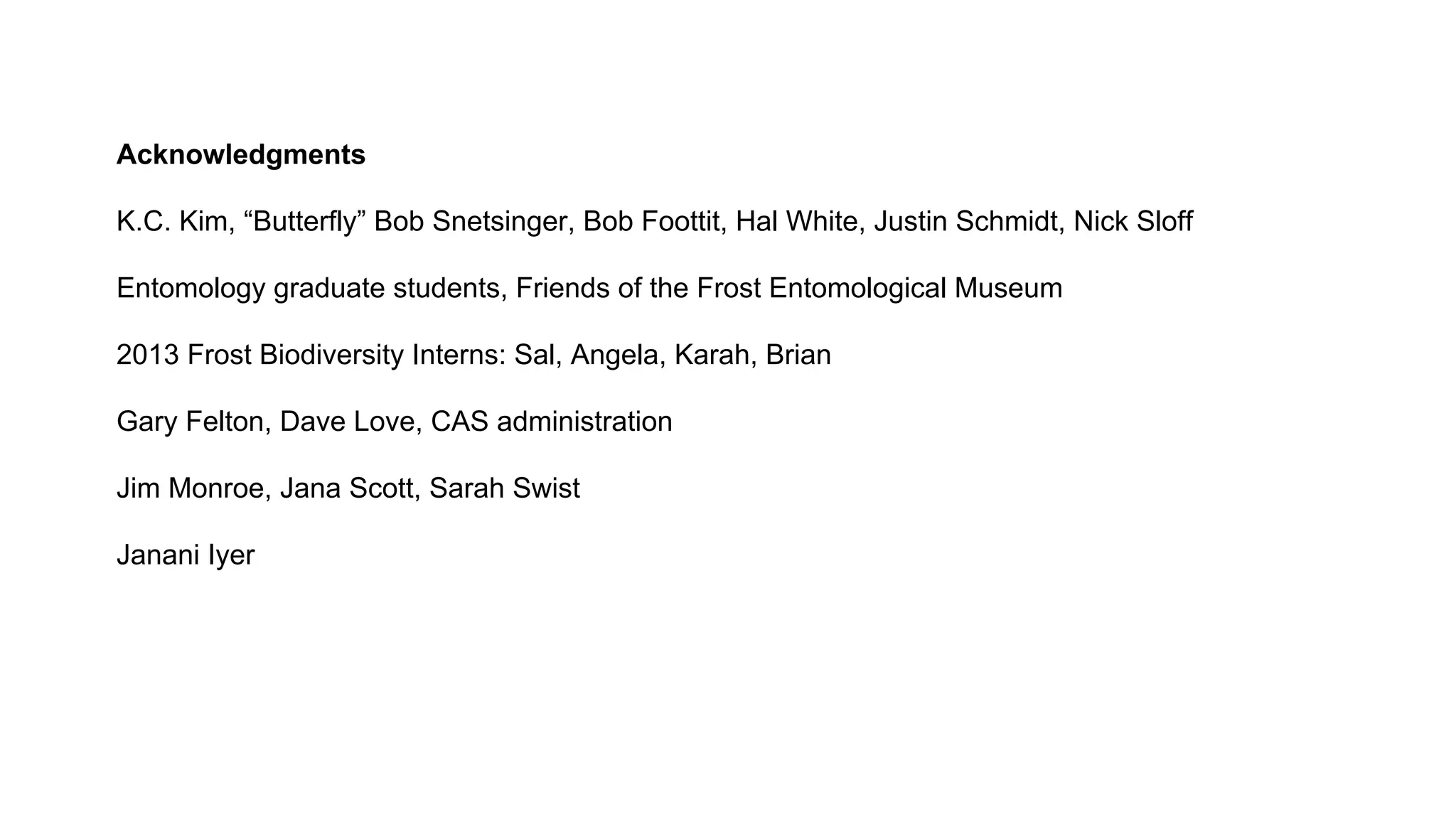 Acknowledgments
K.C. Kim, “Butterfly” Bob Snetsinger, Bob Foottit, Hal White, Justin Schmidt, Nick Sloff
Entomology graduate students, Friends of the Frost Entomological Museum
2013 Frost Biodiversity Interns: Sal, Angela, Karah, Brian
Gary Felton, Dave Love, CAS administration
Jim Monroe, Jana Scott, Sarah Swist
Janani Iyer

 