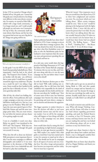 Dean Vlamis | 773.612.2666                                                        page 2


In late 1976 we moved to Chicago where I                                                            What do I mean? How impressive was it
finished off my 5th grade year. I started the                                                       that you would have that Bryan Ferry CD
6th grade year a virtual unknown, but things                                                        to show how enlightened and sensitive
were different in this more diverse commu-                                                          you were. Yes, you know which one I am
nity. For starters, we moved to Palos Hills, a                                                      talking about. When certain company
suburb with a large Greek community, so                                                             would be over, “Slave to Love” would be
I no longer stood out, and I could actually                                                         playing in the background with the lights
tell people my real name was Constantine.                                                           dimmed. (Note, I never did this and it
On top of that, the community itself was                                                            cannot be proven that I ever did). Yes you
more diverse than Kansas and the fact that                                                          know what I am talking about; like any-
my parents had accents was not a big deal at                                                        one actually listened to that CD when no
all. Things were going well for me.                                                                 one was around. Let’s be honest here, it
                                                 Today’s politicians basically have done what I     would have been better had you played
                                                 did back in 1976. Create a strategy to win an      AC/DC, The Rolling Stones… ”Shoot
                                                 election rather than a strategy to govern. (Yes,   to Thrill”, “Tumbling Dice”… But Bryan
                                                 I was way ahead of my time). In our day and        Ferry, really ??? It was all about image.
                                                 age where what Kim Kardashian wears to a
                                                 party or who the Bachelorette picks for her
                                                 husband is more important than the econo-
                                                 my, taxes and government spending this can
                                                 come back and hurt us.

                                                 As a side note, some would claim this hap-
                                                 pened at Oak Ridge Elementary in 1977 and
In 6th grade I was the MVP of our unde-          the failure of the Tootsie Roll sale campaign.
feated championship basketball team. More        To reiterate; this was not my idea, and I sim-
importantly I had the lead in the school         ply went along with this as it was the same
play, “The Emperor’s New Clothes.” If you        campaign run the year before when I wasn’t
are familiar with this play you will know        even at the school!!
that at some point I would have to parade
                                                                                                    “No one listens to this.”
around the stage in my underwear. The play       So with the American election past us what
was a smash hit and I was riding a huge          did we learn? Well, really nothing new re-         Did I really need to get my ear pierced on
wave. (Some would say that I peaked in 6th       garding policy. But we did learn that both         Spring Break in 1984 and then parade
grade but that is blatantly not true - I had     candidates were responsible for the death of       around my campus and my fraternity in a
some good days after this).                      innocent people, the loss of jobs and that nei-    white sport coat? Yes, because the image at
                                                 ther one cares about the “middle man.” Now         the time was everything; but really not im-
After all this, the school was holding elec-     of course none of this is true, but American       portant. Actually maybe that is not a good
tions for oﬃces. Some politicians after such     campaigns have become less about strategy          example, as I really think I can still pull off
a tragic campaign as mine just a year and a      for governing and more about a strategy to         that look.
half before would pack it in. Not me, I was      win an election and demonize the opponent
going to run for President. What did I do?                                                          Ok, so back to interest rates and the econ-
I gave the exact same speech I gave in Over-  The bigger question in today’s America is             omy. What will change? Nothing. Con-
land Park, Kansas and used the same cam-      how the election will affect us and more              gress and the Senate will refuse to make
paign poster ideas. This you must remem-      importantly interest rates and the real es-           any hard choices regarding government
ber was before the internet and any chance    tate market. Can we tell by the campaign              spending, and push the Federal Reserve
of me getting caught was null.                what will happen or how things will affect            to continue to buy US Treasuries, print
                                              us? No, as the campaign was not about                 money and keep interest rates low. So, if
I won in a landslide; it wasn’t even close. ideas on either side.                                   you are reading this and have not looked
Before my speech I was introduced as the                                                            into refinancing, please call me as rates
MVP and “The Emperor.” With that mo- Some would claim that by stating this that I                   continue to stay near historic lows.
mentum I had the 1st through 4th grade am repudiating my light hearted campaign I
vote secured. It was easy.                    ran thirty six years ago, however successful it       The good news about America is that its
                                              was. Well, maybe I am, maybe I feel a little          people have always been resilient and have
What does this tell us about our elections? guilt at a trend that I may have started and it         found a way to distinguish ourselves from
Well, perception is more important than re- is time for someone to stand up for what is             the world and create a better future.
ality. I ran the same campaign to a different right. This should not be just in campaigns
demographic and crushed it. It was more but in all aspects of society and our every-                Hopefully there are better days ahead for
important to the electorate at Oak Ridge day lives. Too often, image and perception                 all of us. Happy Holidays and thank you
Elementary that I was a basketball star and have become too important and the reality               for your support!!
the lead in a play than anything else.        that we must face is ignored.


                                   www.deanvlamis.com | www.perlmortgage.co m
 