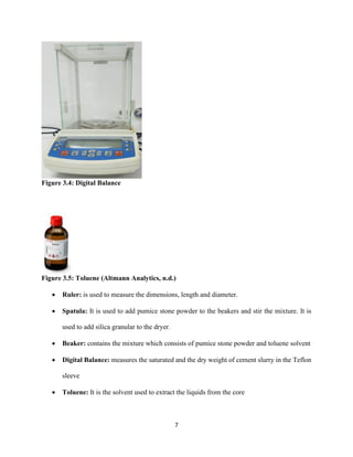 7
Figure 3.4: Digital Balance
Figure 3.5: Toluene (Altmann Analytics, n.d.)
• Ruler: is used to measure the dimensions, length and diameter.
• Spatula: It is used to add pumice stone powder to the beakers and stir the mixture. It is
used to add silica granular to the dryer.
• Beaker: contains the mixture which consists of pumice stone powder and toluene solvent
• Digital Balance: measures the saturated and the dry weight of cement slurry in the Teflon
sleeve
• Toluene: It is the solvent used to extract the liquids from the core
 