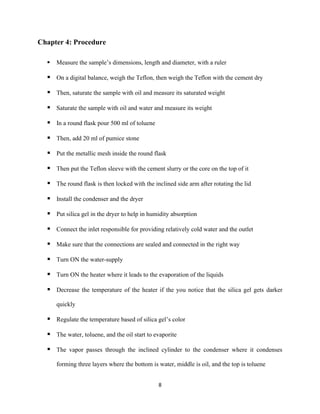 8
Chapter 4: Procedure
▪ Measure the sample’s dimensions, length and diameter, with a ruler
▪ On a digital balance, weigh the Teflon, then weigh the Teflon with the cement dry
▪ Then, saturate the sample with oil and measure its saturated weight
▪ Saturate the sample with oil and water and measure its weight
▪ In a round flask pour 500 ml of toluene
▪ Then, add 20 ml of pumice stone
▪ Put the metallic mesh inside the round flask
▪ Then put the Teflon sleeve with the cement slurry or the core on the top of it
▪ The round flask is then locked with the inclined side arm after rotating the lid
▪ Install the condenser and the dryer
▪ Put silica gel in the dryer to help in humidity absorption
▪ Connect the inlet responsible for providing relatively cold water and the outlet
▪ Make sure that the connections are sealed and connected in the right way
▪ Turn ON the water-supply
▪ Turn ON the heater where it leads to the evaporation of the liquids
▪ Decrease the temperature of the heater if the you notice that the silica gel gets darker
quickly
▪ Regulate the temperature based of silica gel’s color
▪ The water, toluene, and the oil start to evaporite
▪ The vapor passes through the inclined cylinder to the condenser where it condenses
forming three layers where the bottom is water, middle is oil, and the top is toluene
 