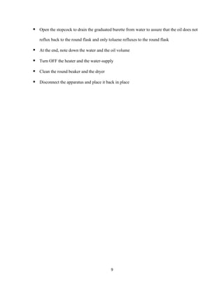 9
▪ Open the stopcock to drain the graduated burette from water to assure that the oil does not
reflux back to the round flask and only toluene refluxes to the round flask
▪ At the end, note down the water and the oil volume
▪ Turn OFF the heater and the water-supply
▪ Clean the round beaker and the dryer
▪ Disconnect the apparatus and place it back in place
 
