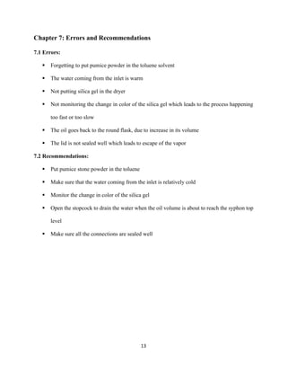 13
Chapter 7: Errors and Recommendations
7.1 Errors:
▪ Forgetting to put pumice powder in the toluene solvent
▪ The water coming from the inlet is warm
▪ Not putting silica gel in the dryer
▪ Not monitoring the change in color of the silica gel which leads to the process happening
too fast or too slow
▪ The oil goes back to the round flask, due to increase in its volume
▪ The lid is not sealed well which leads to escape of the vapor
7.2 Recommendations:
▪ Put pumice stone powder in the toluene
▪ Make sure that the water coming from the inlet is relatively cold
▪ Monitor the change in color of the silica gel
▪ Open the stopcock to drain the water when the oil volume is about to reach the syphon top
level
▪ Make sure all the connections are sealed well
 