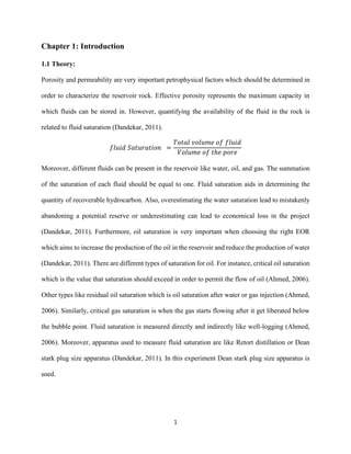1
Chapter 1: Introduction
1.1 Theory:
Porosity and permeability are very important petrophysical factors which should be determined in
order to characterize the reservoir rock. Effective porosity represents the maximum capacity in
which fluids can be stored in. However, quantifying the availability of the fluid in the rock is
related to fluid saturation (Dandekar, 2011).
𝑓𝑙𝑢𝑖𝑑 𝑆𝑎𝑡𝑢𝑟𝑎𝑡𝑖𝑜𝑛 =
𝑇𝑜𝑡𝑎𝑙 𝑣𝑜𝑙𝑢𝑚𝑒 𝑜𝑓 𝑓𝑙𝑢𝑖𝑑
𝑉𝑜𝑙𝑢𝑚𝑒 𝑜𝑓 𝑡ℎ𝑒 𝑝𝑜𝑟𝑒
Moreover, different fluids can be present in the reservoir like water, oil, and gas. The summation
of the saturation of each fluid should be equal to one. Fluid saturation aids in determining the
quantity of recoverable hydrocarbon. Also, overestimating the water saturation lead to mistakenly
abandoning a potential reserve or underestimating can lead to economical loss in the project
(Dandekar, 2011). Furthermore, oil saturation is very important when choosing the right EOR
which aims to increase the production of the oil in the reservoir and reduce the production of water
(Dandekar, 2011). There are different types of saturation for oil. For instance, critical oil saturation
which is the value that saturation should exceed in order to permit the flow of oil (Ahmed, 2006).
Other types like residual oil saturation which is oil saturation after water or gas injection (Ahmed,
2006). Similarly, critical gas saturation is when the gas starts flowing after it get liberated below
the bubble point. Fluid saturation is measured directly and indirectly like well-logging (Ahmed,
2006). Moreover, apparatus used to measure fluid saturation are like Retort distillation or Dean
stark plug size apparatus (Dandekar, 2011). In this experiment Dean stark plug size apparatus is
used.
 