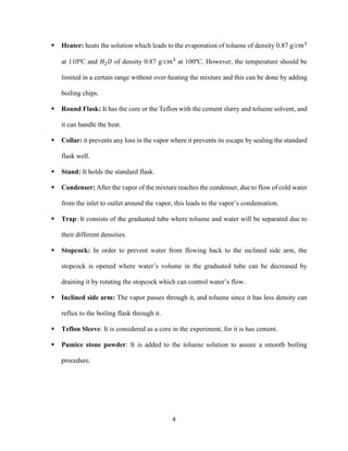 4
▪ Heater: heats the solution which leads to the evaporation of toluene of density 0.87 g/𝑐𝑚3
at 110ºC and 𝐻2𝑂 of density 0.87 g/𝑐𝑚3
at 100ºC. However, the temperature should be
limited in a certain range without over-heating the mixture and this can be done by adding
boiling chips.
▪ Round Flask: It has the core or the Teflon with the cement slurry and toluene solvent, and
it can handle the heat.
▪ Collar: it prevents any loss in the vapor where it prevents its escape by sealing the standard
flask well.
▪ Stand: It holds the standard flask.
▪ Condenser: After the vapor of the mixture reaches the condenser, due to flow of cold water
from the inlet to outlet around the vapor, this leads to the vapor’s condensation.
▪ Trap: It consists of the graduated tube where toluene and water will be separated due to
their different densities.
▪ Stopcock: In order to prevent water from flowing back to the inclined side arm, the
stopcock is opened where water’s volume in the graduated tube can be decreased by
draining it by rotating the stopcock which can control water’s flow.
▪ Inclined side arm: The vapor passes through it, and toluene since it has less density can
reflux to the boiling flask through it.
▪ Teflon Sleeve: It is considered as a core in the experiment, for it is has cement.
▪ Pumice stone powder: It is added to the toluene solution to assure a smooth boiling
procedure.
 