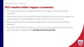 • This online community is a Blackboard site to manage a variety of student
resources.
• Continuing students will be automatically added to the site once they register for
classes, and you should receive an email with instructions for access.
• New students will be automatically added to the site when they are officially
admitted.
• The SPCS Student Online Support Community should appear under My Courses
when you log in to Blackboard: blackboard.richmond.edu
SPCS Student Online Support Community
PREPARING FOR SUCCESS THIS SEMESTER
 