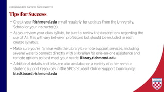 • Check your Richmond.edu email regularly for updates from the University,
School or your instructor(s).
• As you review your class syllabi, be sure to review the descriptions regarding the
use of AI. This will vary between professors but should be included in each
course syllabus.
• Make sure you’re familiar with the Library’s remote support services, including
several ways to connect directly with a librarian for one-on-one assistance and
remote options to best meet your needs: library.richmond.edu
• Additional details and links are also available on a variety of other remote
student support resources in the SPCS Student Online Support Community:
blackboard.richmond.edu
Tips for Success
PREPARING FOR SUCCESS THIS SEMESTER
 